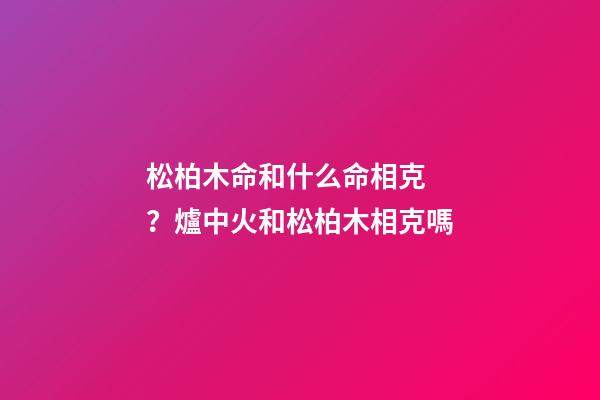 松柏木命和什么命相克？爐中火和松柏木相克嗎